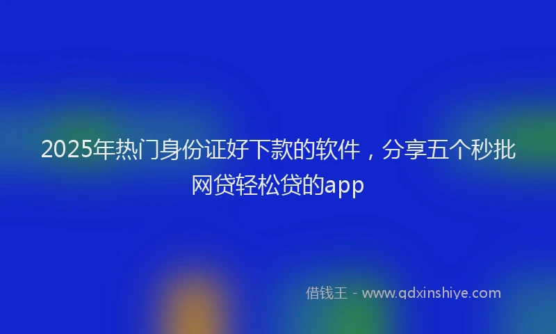 2025年热门身份证好下款的软件，分享五个秒批网贷轻松贷的app