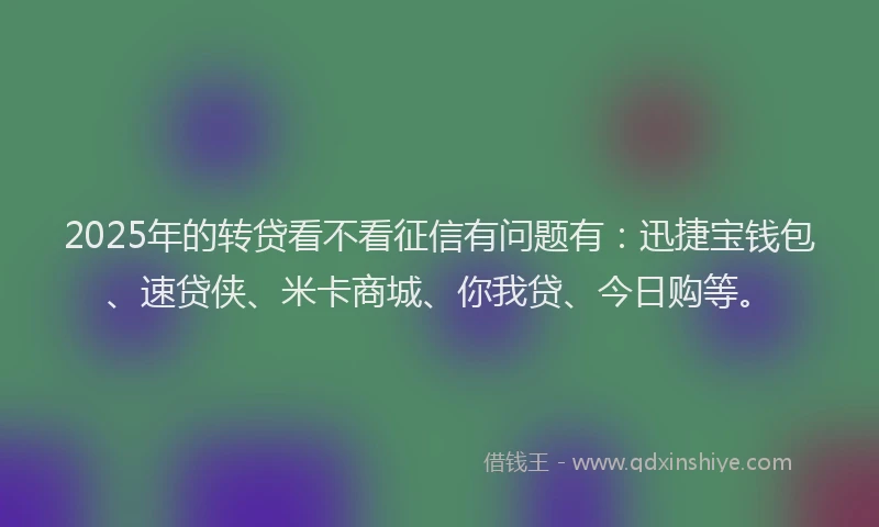 2025年的转贷看不看征信有问题有：迅捷宝钱包、速贷侠、米卡商城、你我贷、今日购等。