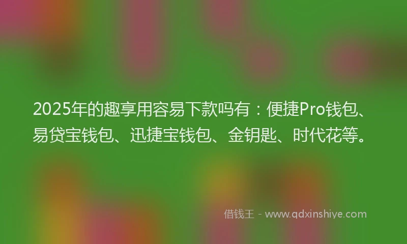2025年的趣享用容易下款吗有：便捷Pro钱包、易贷宝钱包、迅捷宝钱包、金钥匙、时代花等。