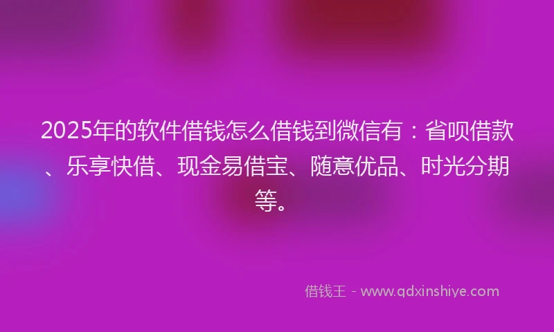 2025年的软件借钱怎么借钱到微信有：省呗借款、乐享快借、现金易借宝、随意优品、时光分期等。