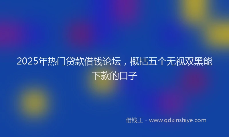2025年热门贷款借钱论坛，概括五个无视双黑能下款的口子