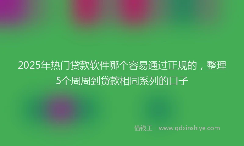 2025年热门贷款软件哪个容易通过正规的，整理5个周周到贷款相同系列的口子
