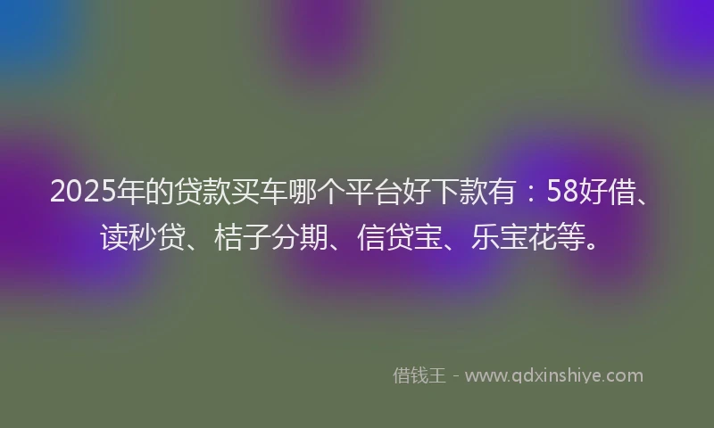 2025年的贷款买车哪个平台好下款有：58好借、读秒贷、桔子分期、信贷宝、乐宝花等。
