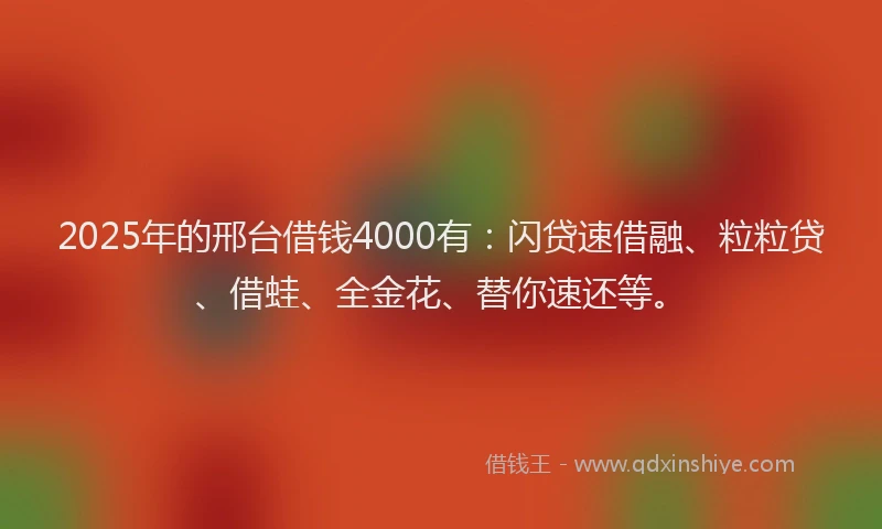 2025年的邢台借钱4000有：闪贷速借融、粒粒贷、借蛙、全金花、替你速还等。