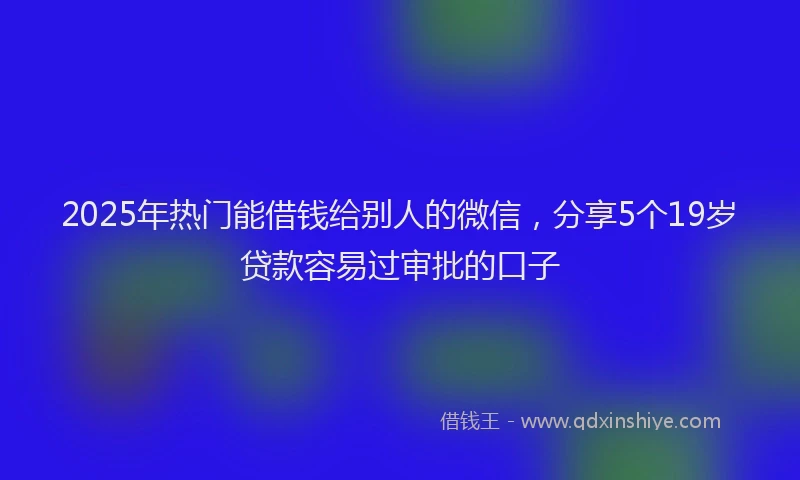 2025年热门能借钱给别人的微信，分享5个19岁贷款容易过审批的口子