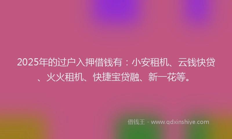 2025年的过户入押借钱有：小安租机、云钱快贷、火火租机、快捷宝贷融、新一花等。
