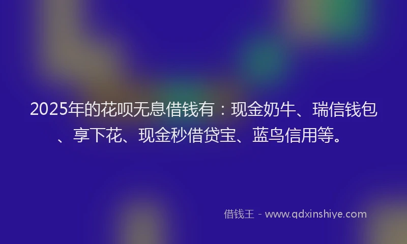 2025年的花呗无息借钱有：现金奶牛、瑞信钱包、享下花、现金秒借贷宝、蓝鸟信用等。