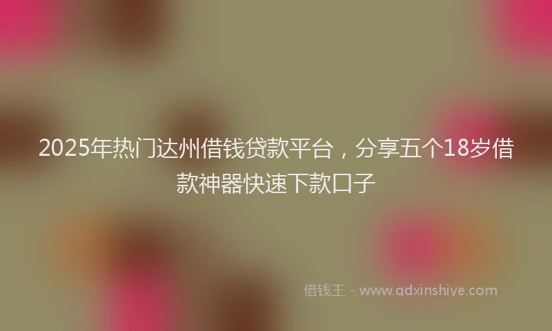 2025年热门达州借钱贷款平台，分享五个18岁借款神器快速下款口子