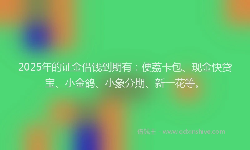 2025年的证金借钱到期有：便荔卡包、现金快贷宝、小金鸽、小象分期、新一花等。