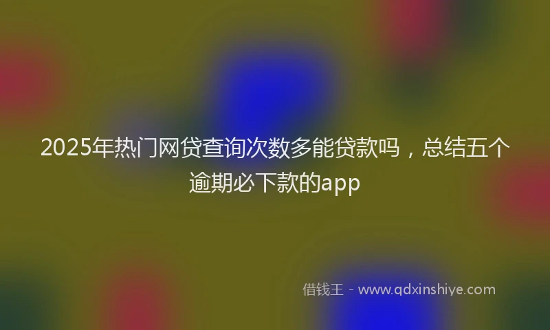 2025年热门网贷查询次数多能贷款吗，总结五个逾期必下款的app