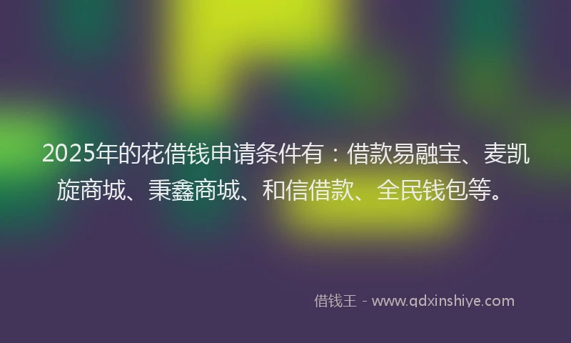 2025年的花借钱申请条件有：借款易融宝、麦凯旋商城、秉鑫商城、和信借款、全民钱包等。