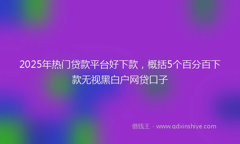 2025年热门贷款平台好下款，概括5个百分百下款无视黑白户网贷口子