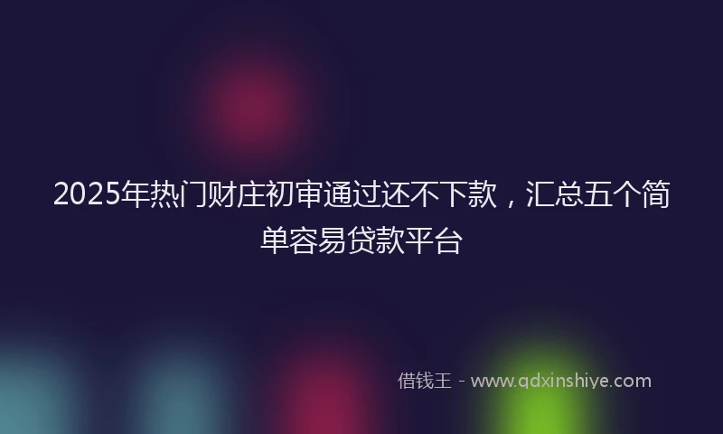 2025年热门财庄初审通过还不下款，汇总五个简单容易贷款平台
