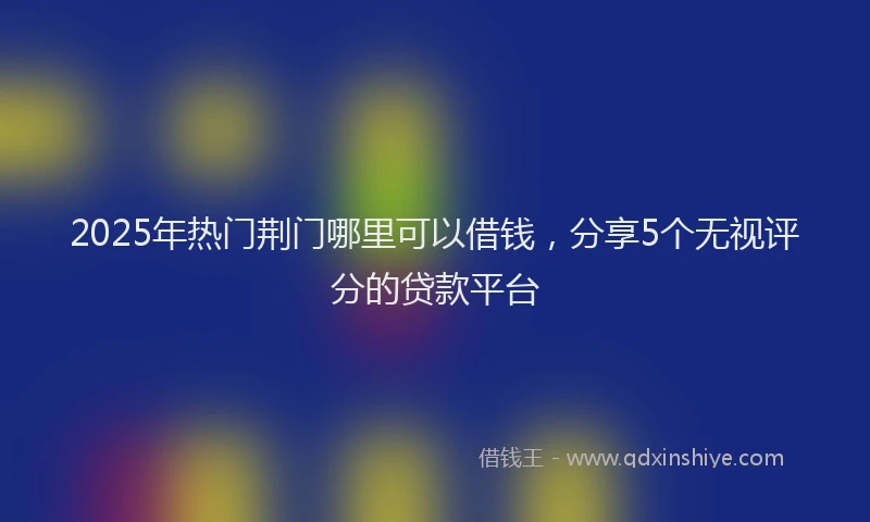 2025年热门荆门哪里可以借钱，分享5个无视评分的贷款平台