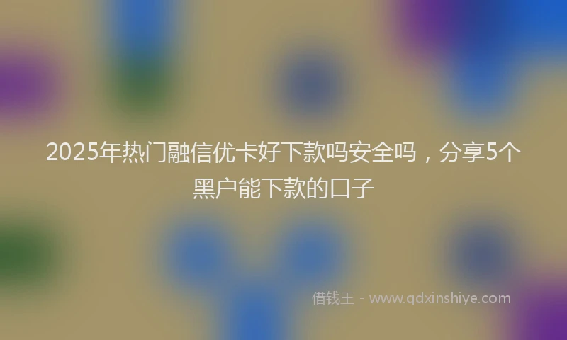 2025年热门融信优卡好下款吗安全吗，分享5个黑户能下款的口子