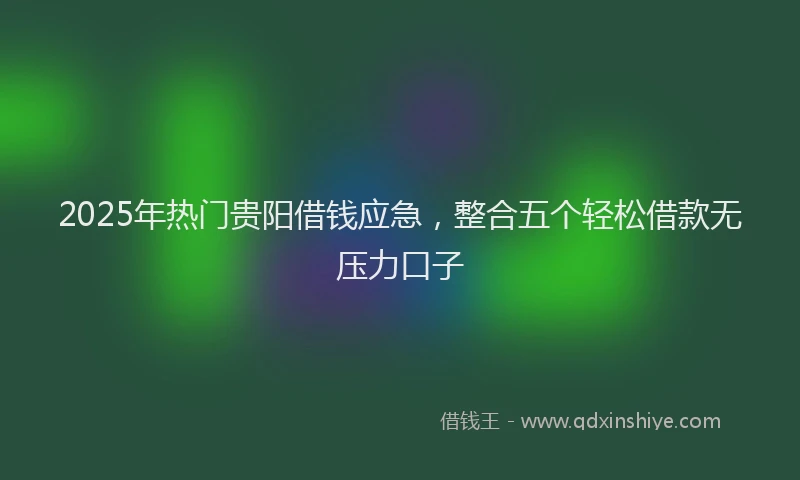 2025年热门贵阳借钱应急，整合五个轻松借款无压力口子