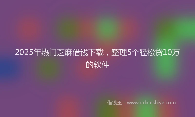 2025年热门芝麻借钱下载，整理5个轻松贷10万的软件