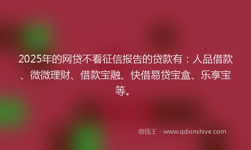 2025年的网贷不看征信报告的贷款有：人品借款、微微理财、借款宝融、快借易贷宝盒、乐享宝等。
