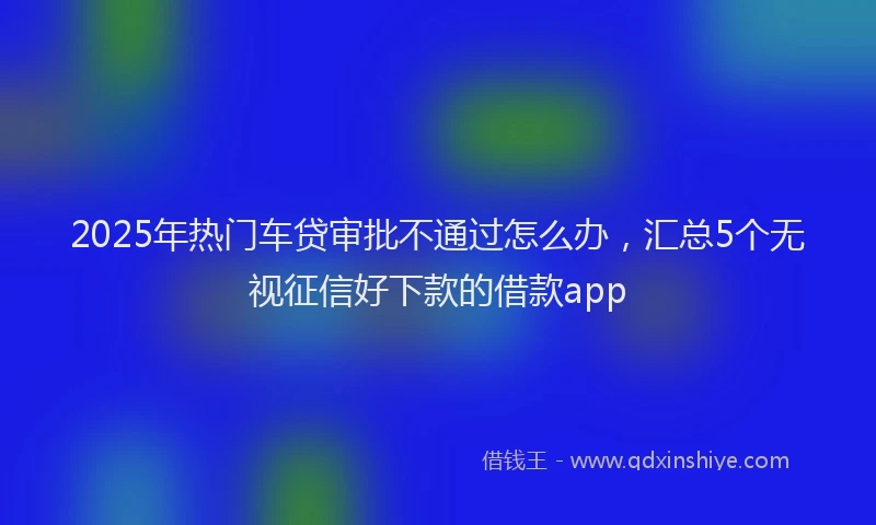 2025年热门车贷审批不通过怎么办，汇总5个无视征信好下款的借款app