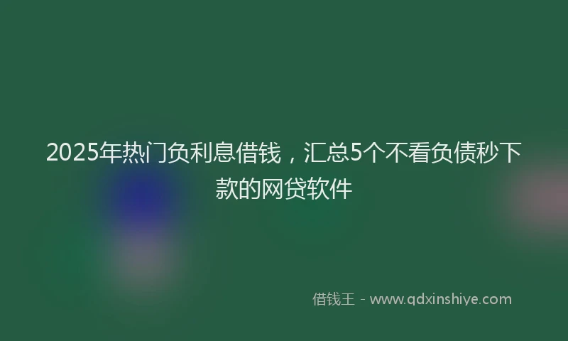 2025年热门负利息借钱，汇总5个不看负债秒下款的网贷软件