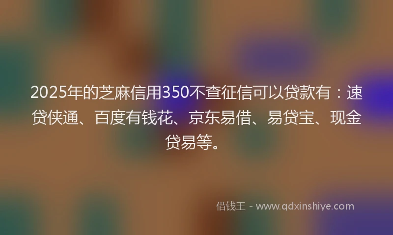 2025年的芝麻信用350不查征信可以贷款有：速贷侠通、百度有钱花、京东易借、易贷宝、现金贷易等。