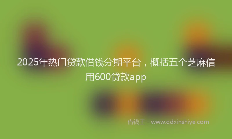 2025年热门贷款借钱分期平台，概括五个芝麻信用600贷款app