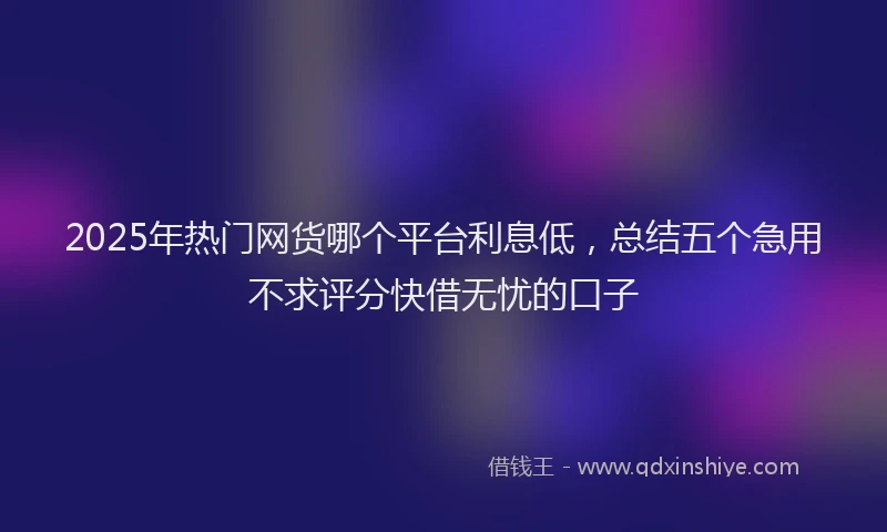 2025年热门网货哪个平台利息低，总结五个急用不求评分快借无忧的口子