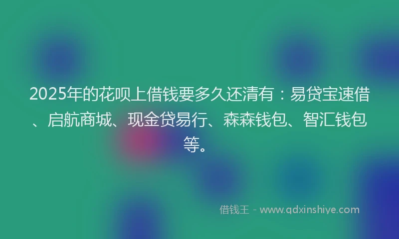 2025年的花呗上借钱要多久还清有：易贷宝速借、启航商城、现金贷易行、森森钱包、智汇钱包等。