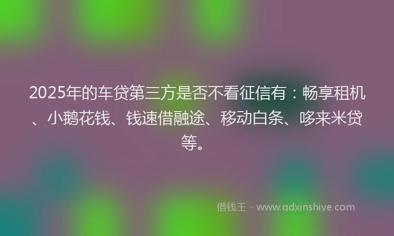 2025年的车贷第三方是否不看征信有：畅享租机、小鹅花钱、钱速借融途、移动白条、哆来米贷等。