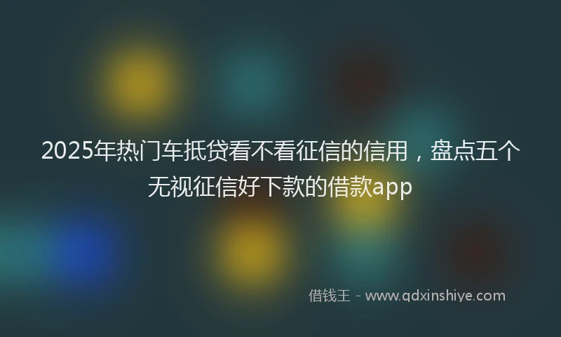 2025年热门车抵贷看不看征信的信用，盘点五个无视征信好下款的借款app