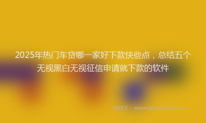 2025年热门车贷哪一家好下款快些点,总结五个无视黑白无视征信申请就下款的软件