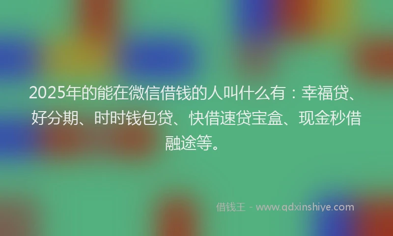 2025年的能在微信借钱的人叫什么有：幸福贷、好分期、时时钱包贷、快借速贷宝盒、现金秒借融途等。