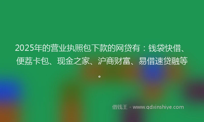 2025年的营业执照包下款的网贷有：钱袋快借、便荔卡包、现金之家、沪商财富、易借速贷融等。