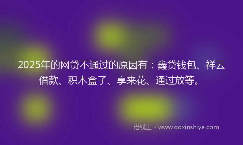 2025年的网贷不通过的原因有：鑫贷钱包、祥云借款、积木盒子、享来花、通过放等。