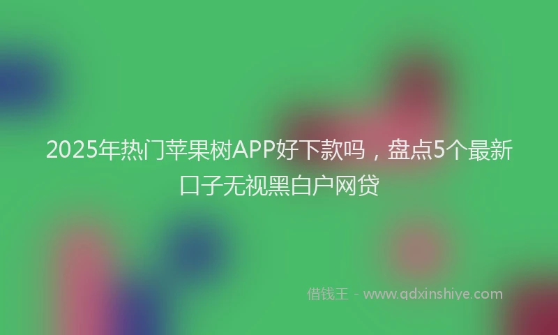 2025年热门苹果树APP好下款吗，盘点5个最新口子无视黑白户网贷