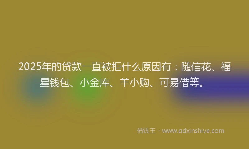 2025年的贷款一直被拒什么原因有：随信花、福星钱包、小金库、羊小购、可易借等。
