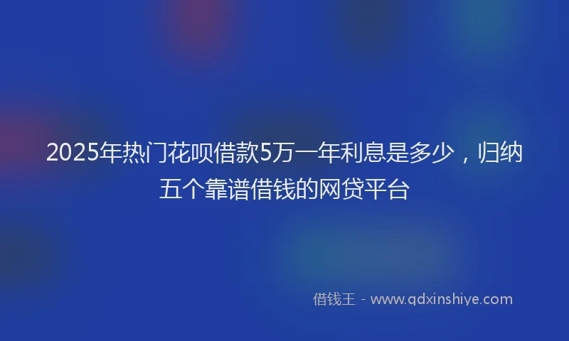 2025年热门花呗借款5万一年利息是多少，归纳五个靠谱借钱的网贷平台