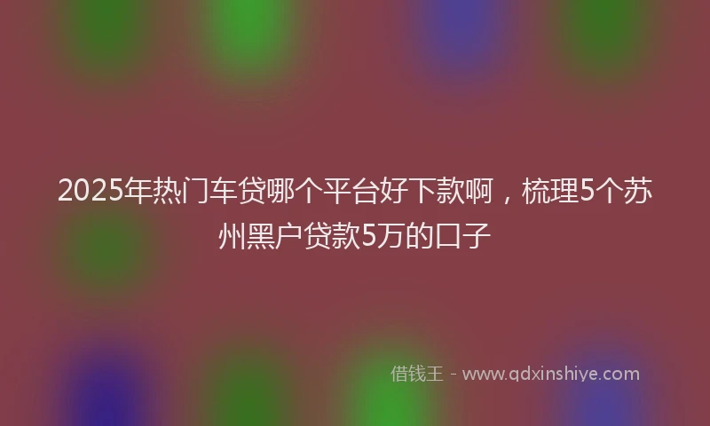 2025年热门车贷哪个平台好下款啊，梳理5个苏州黑户贷款5万的口子