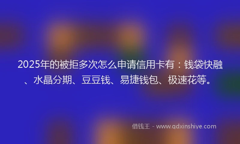 2025年的被拒多次怎么申请信用卡有：钱袋快融、水晶分期、豆豆钱、易捷钱包、极速花等。