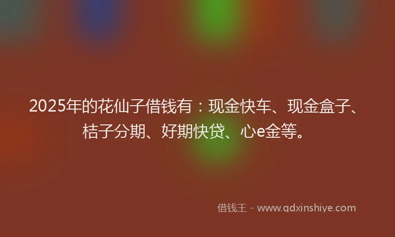 2025年的花仙子借钱有：现金快车、现金盒子、桔子分期、好期快贷、心e金等。