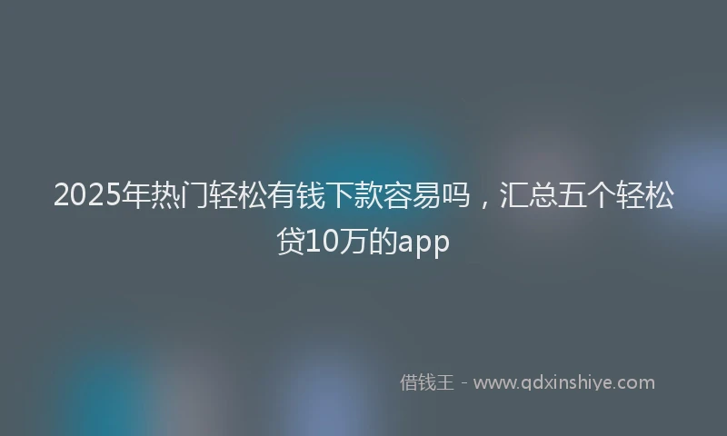 2025年热门轻松有钱下款容易吗，汇总五个轻松贷10万的app