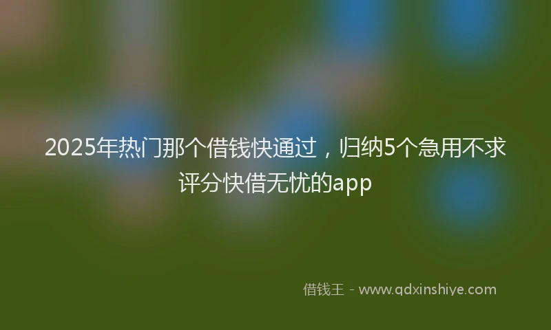 2025年热门那个借钱快通过，归纳5个急用不求评分快借无忧的app
