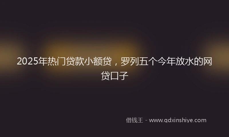 2025年热门贷款小额贷，罗列五个今年放水的网贷口子