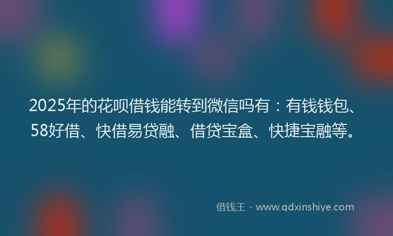 2025年的花呗借钱能转到微信吗有：有钱钱包、58好借、快借易贷融、借贷宝盒、快捷宝融等。