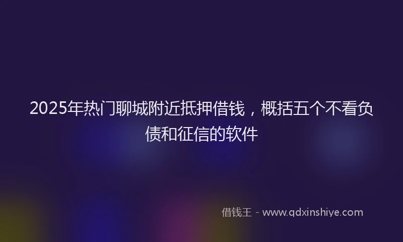 2025年热门聊城附近抵押借钱，概括五个不看负债和征信的软件