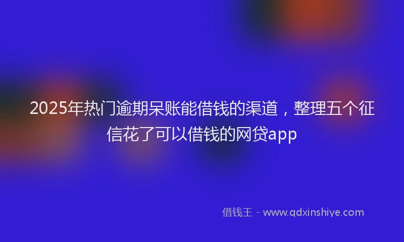 2025年热门逾期呆账能借钱的渠道，整理五个征信花了可以借钱的网贷app