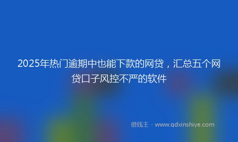2025年热门逾期中也能下款的网贷，汇总五个网贷口子风控不严的软件