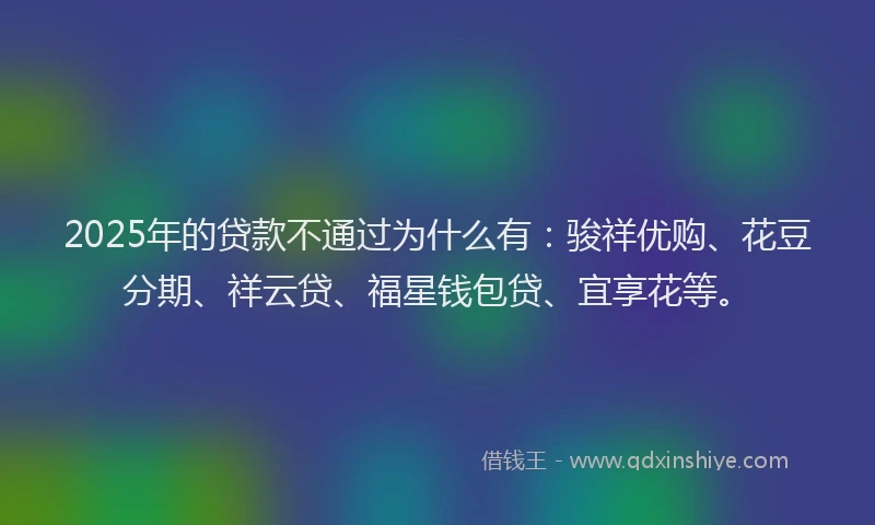 2025年的贷款不通过为什么有：骏祥优购、花豆分期、祥云贷、福星钱包贷、宜享花等。