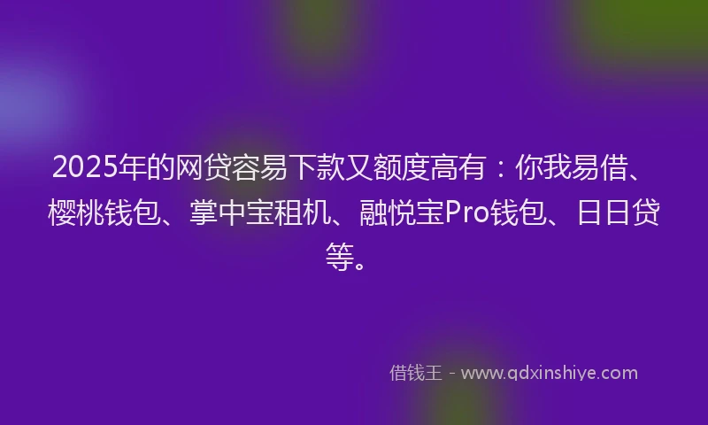 2025年的网贷容易下款又额度高有：你我易借、樱桃钱包、掌中宝租机、融悦宝Pro钱包、日日贷等。