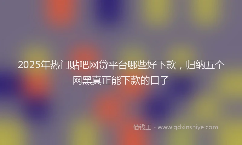2025年热门贴吧网贷平台哪些好下款，归纳五个网黑真正能下款的口子